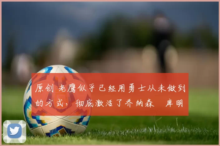 原创 老鹰似乎已经用勇士从未做到的方式,彻底激活了乔纳森・库明加