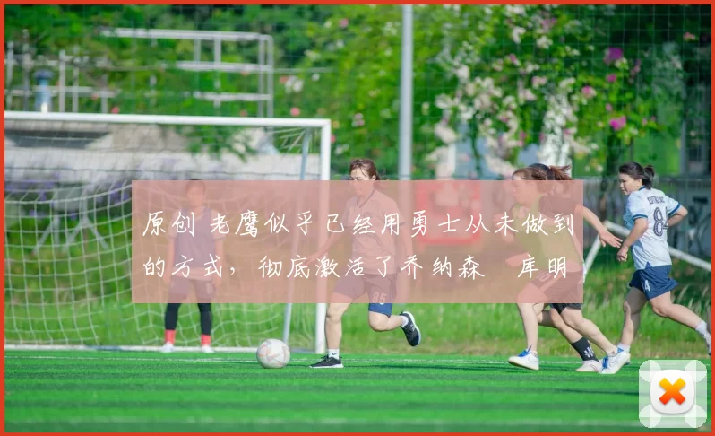 原创 老鹰似乎已经用勇士从未做到的方式,彻底激活了乔纳森・库明加