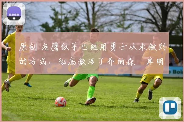 原创 老鹰似乎已经用勇士从未做到的方式，彻底激活了乔纳森・库明加