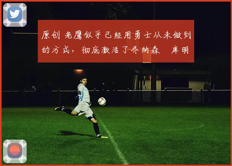 原创 老鹰似乎已经用勇士从未做到的方式，彻底激活了乔纳森・库明加