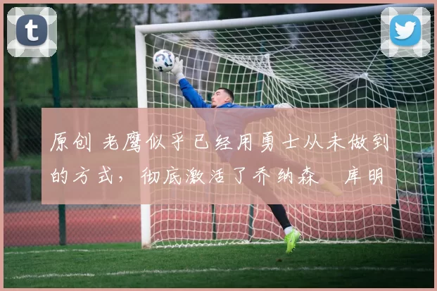 原创 老鹰似乎已经用勇士从未做到的方式,彻底激活了乔纳森・库明加