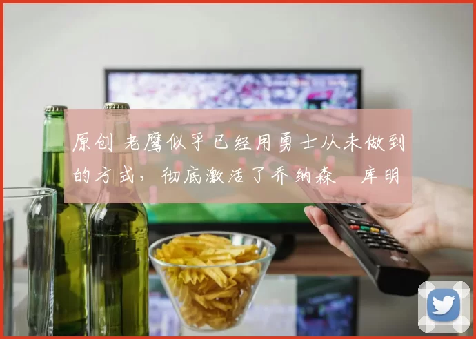 原创 老鹰似乎已经用勇士从未做到的方式，彻底激活了乔纳森・库明加