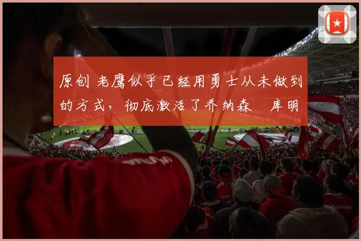 原创 老鹰似乎已经用勇士从未做到的方式，彻底激活了乔纳森・库明加