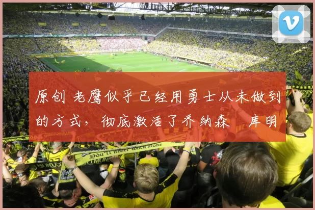 原创 老鹰似乎已经用勇士从未做到的方式，彻底激活了乔纳森・库明加