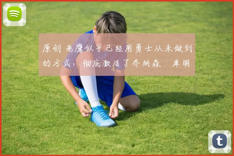 原创 老鹰似乎已经用勇士从未做到的方式，彻底激活了乔纳森・库明加