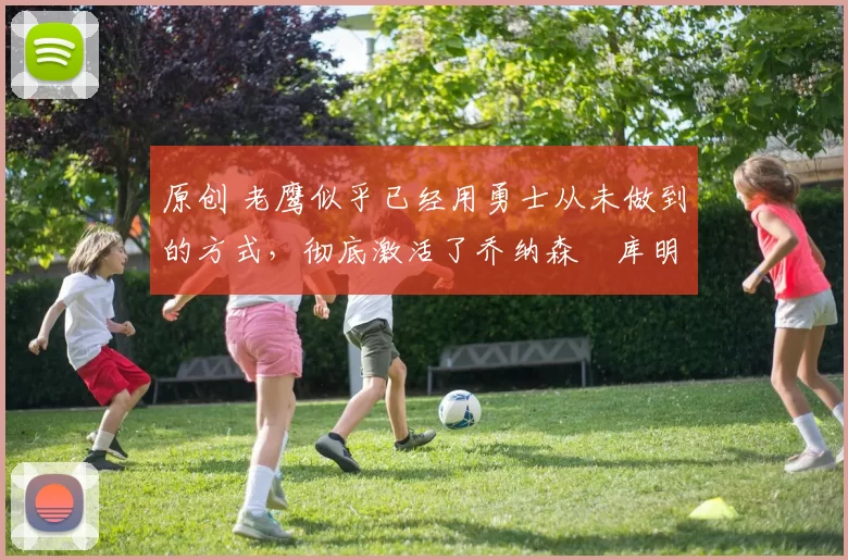 原创 老鹰似乎已经用勇士从未做到的方式，彻底激活了乔纳森・库明加