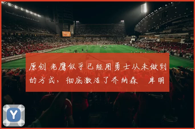 原创 老鹰似乎已经用勇士从未做到的方式,彻底激活了乔纳森・库明加