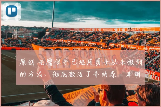 原创 老鹰似乎已经用勇士从未做到的方式，彻底激活了乔纳森・库明加