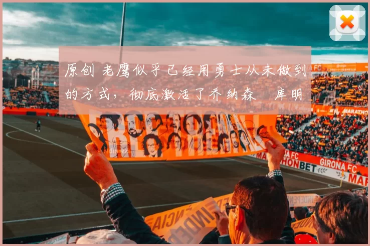 原创 老鹰似乎已经用勇士从未做到的方式,彻底激活了乔纳森・库明加