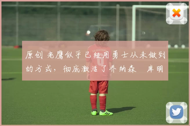 原创 老鹰似乎已经用勇士从未做到的方式,彻底激活了乔纳森・库明加