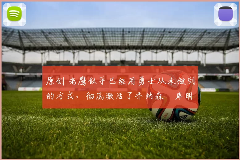 原创 老鹰似乎已经用勇士从未做到的方式,彻底激活了乔纳森・库明加