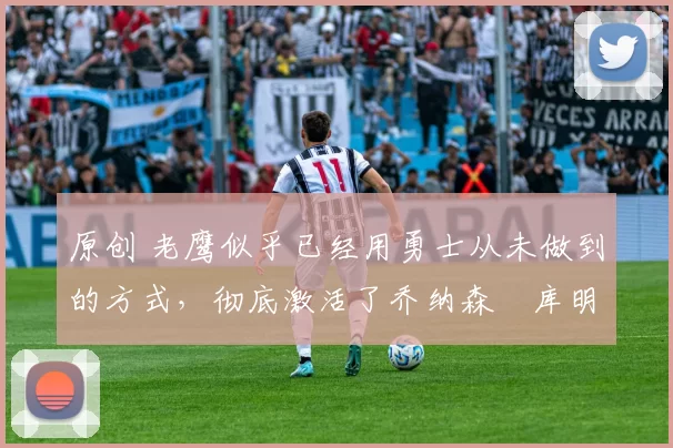 原创 老鹰似乎已经用勇士从未做到的方式，彻底激活了乔纳森・库明加