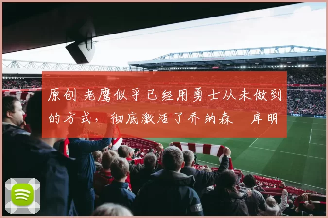 原创 老鹰似乎已经用勇士从未做到的方式，彻底激活了乔纳森・库明加