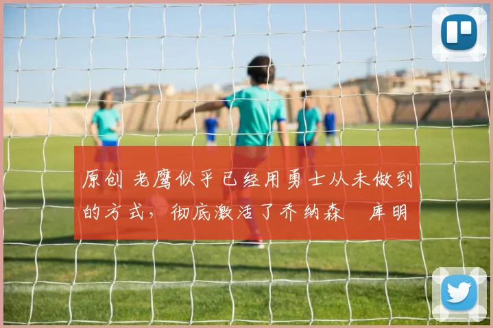 原创 老鹰似乎已经用勇士从未做到的方式，彻底激活了乔纳森・库明加