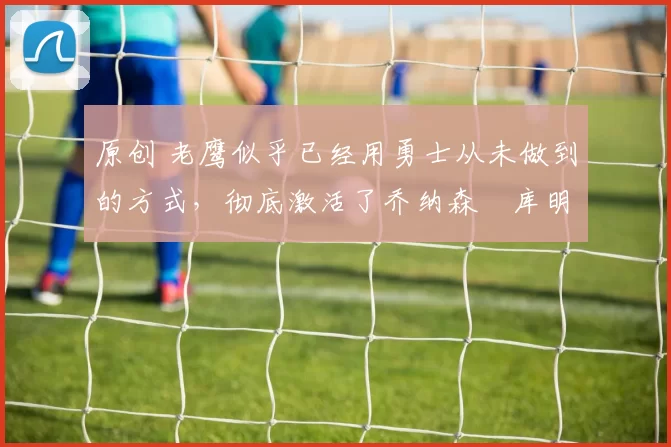 原创 老鹰似乎已经用勇士从未做到的方式，彻底激活了乔纳森・库明加