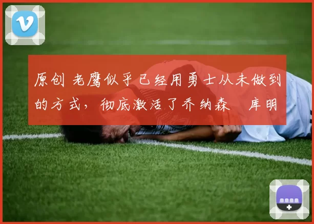 原创 老鹰似乎已经用勇士从未做到的方式，彻底激活了乔纳森・库明加