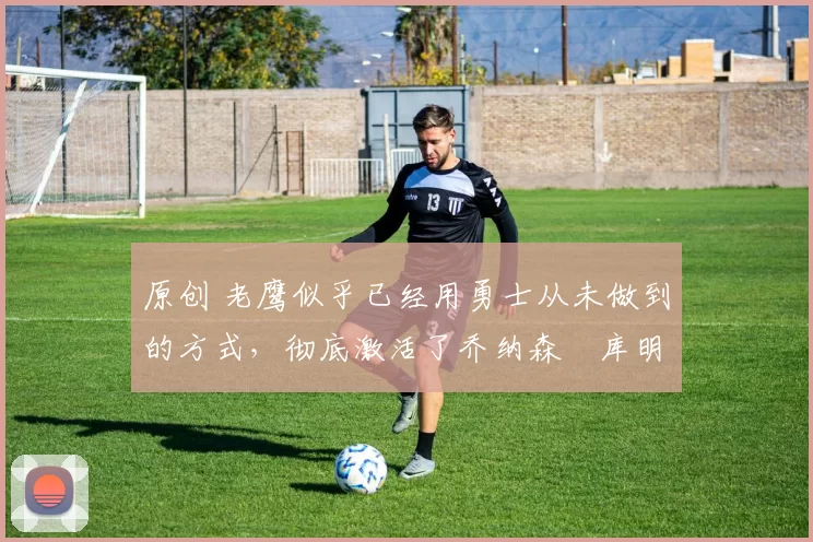 原创 老鹰似乎已经用勇士从未做到的方式,彻底激活了乔纳森・库明加