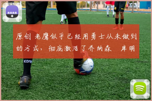 原创 老鹰似乎已经用勇士从未做到的方式，彻底激活了乔纳森・库明加