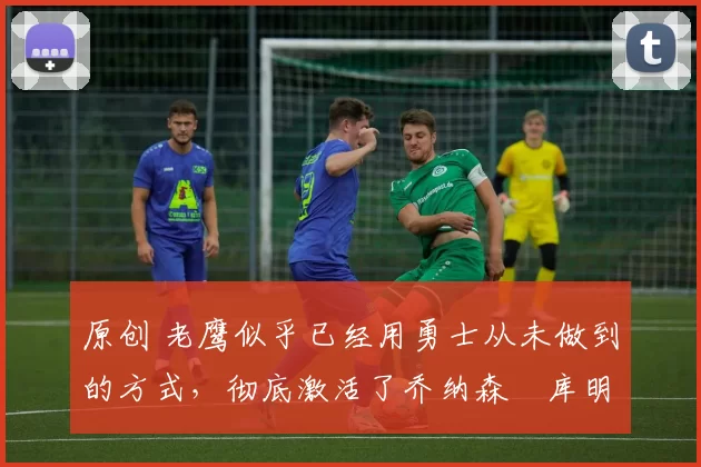 原创 老鹰似乎已经用勇士从未做到的方式，彻底激活了乔纳森・库明加