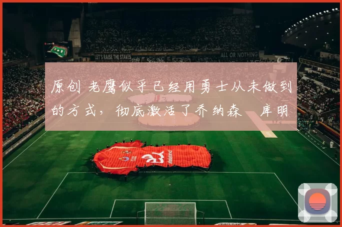 原创 老鹰似乎已经用勇士从未做到的方式，彻底激活了乔纳森・库明加