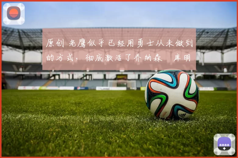 原创 老鹰似乎已经用勇士从未做到的方式，彻底激活了乔纳森・库明加