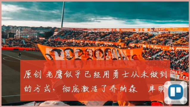 原创 老鹰似乎已经用勇士从未做到的方式，彻底激活了乔纳森・库明加