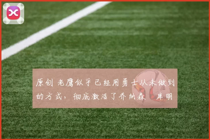 原创 老鹰似乎已经用勇士从未做到的方式,彻底激活了乔纳森・库明加