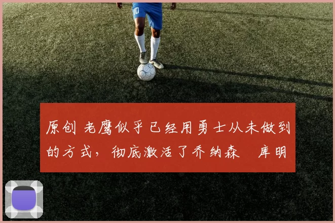 原创 老鹰似乎已经用勇士从未做到的方式,彻底激活了乔纳森・库明加