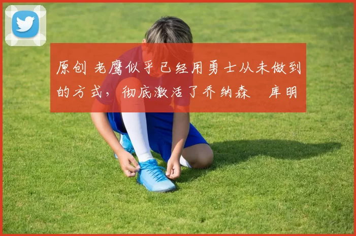 原创 老鹰似乎已经用勇士从未做到的方式,彻底激活了乔纳森・库明加