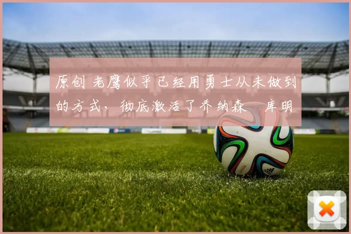 原创 老鹰似乎已经用勇士从未做到的方式，彻底激活了乔纳森・库明加