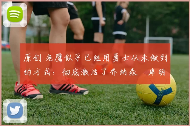 原创 老鹰似乎已经用勇士从未做到的方式,彻底激活了乔纳森・库明加