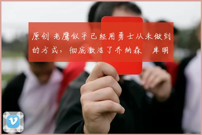 原创 老鹰似乎已经用勇士从未做到的方式，彻底激活了乔纳森・库明加