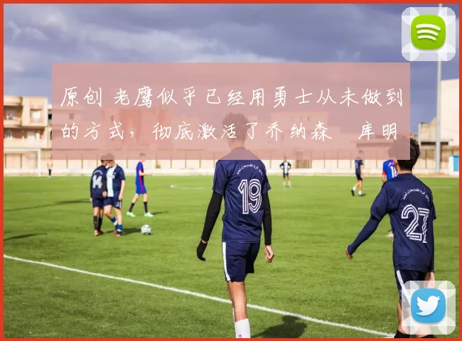 原创 老鹰似乎已经用勇士从未做到的方式，彻底激活了乔纳森・库明加