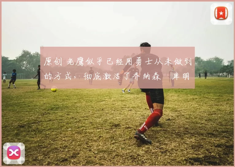 原创 老鹰似乎已经用勇士从未做到的方式，彻底激活了乔纳森・库明加