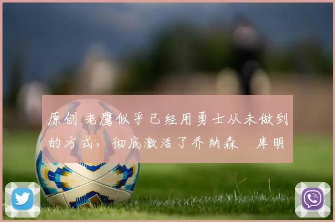 原创 老鹰似乎已经用勇士从未做到的方式，彻底激活了乔纳森・库明加