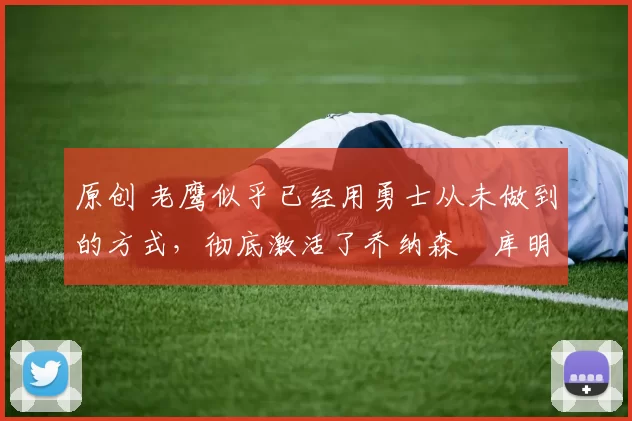 原创 老鹰似乎已经用勇士从未做到的方式，彻底激活了乔纳森・库明加