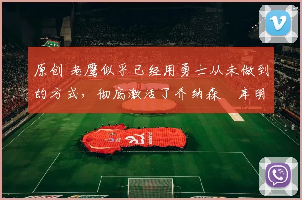 原创 老鹰似乎已经用勇士从未做到的方式,彻底激活了乔纳森・库明加