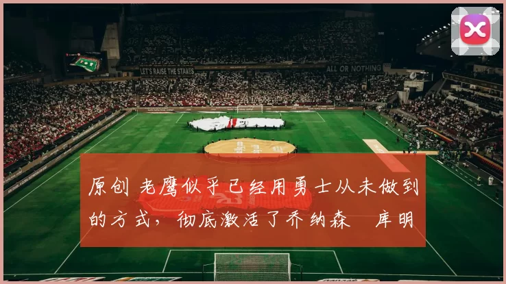 原创 老鹰似乎已经用勇士从未做到的方式，彻底激活了乔纳森・库明加