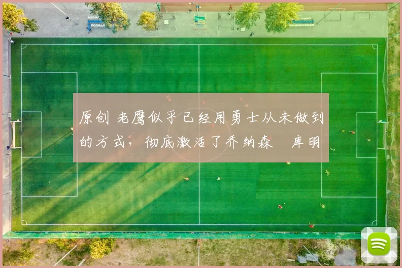 原创 老鹰似乎已经用勇士从未做到的方式，彻底激活了乔纳森・库明加