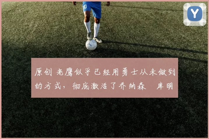 原创 老鹰似乎已经用勇士从未做到的方式，彻底激活了乔纳森・库明加