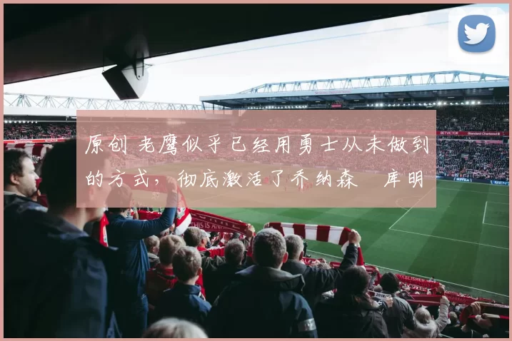 原创 老鹰似乎已经用勇士从未做到的方式，彻底激活了乔纳森・库明加