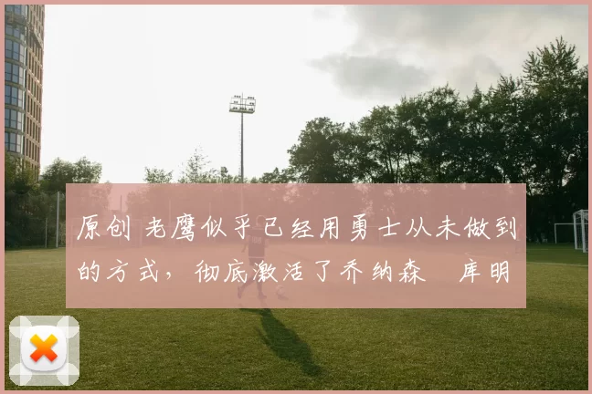 原创 老鹰似乎已经用勇士从未做到的方式，彻底激活了乔纳森・库明加