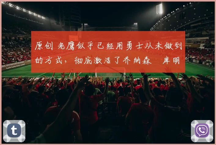 原创 老鹰似乎已经用勇士从未做到的方式，彻底激活了乔纳森・库明加