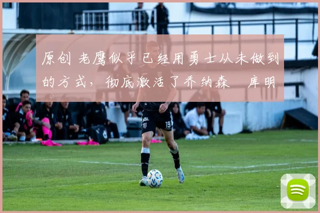 原创 老鹰似乎已经用勇士从未做到的方式，彻底激活了乔纳森・库明加