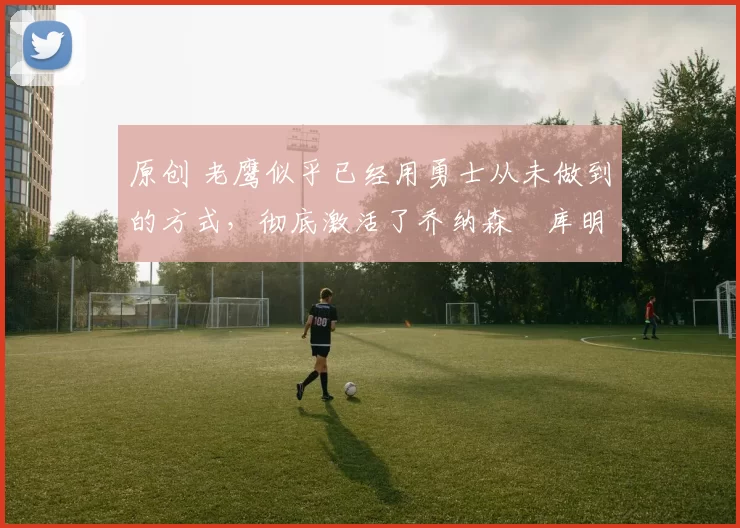 原创 老鹰似乎已经用勇士从未做到的方式,彻底激活了乔纳森・库明加