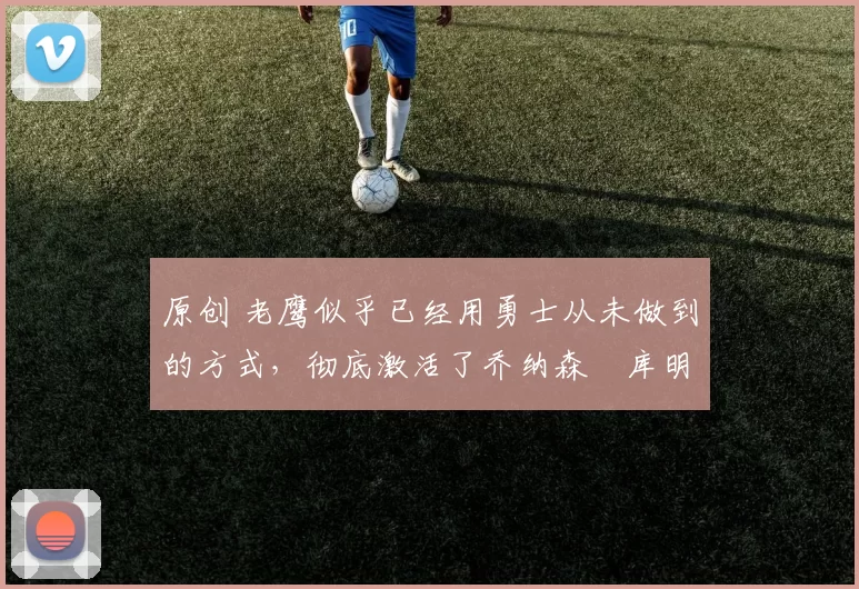 原创 老鹰似乎已经用勇士从未做到的方式,彻底激活了乔纳森・库明加