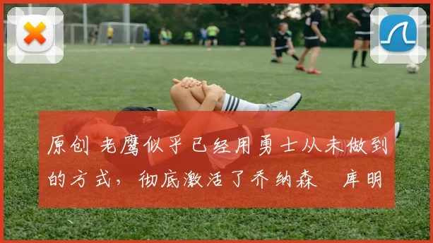 原创 老鹰似乎已经用勇士从未做到的方式,彻底激活了乔纳森・库明加