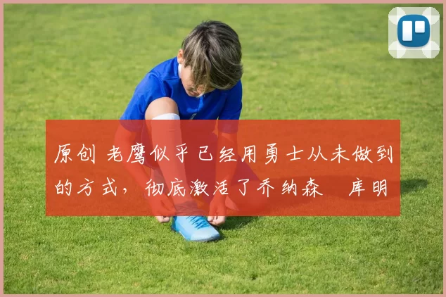 原创 老鹰似乎已经用勇士从未做到的方式，彻底激活了乔纳森・库明加