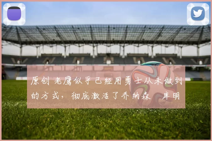 原创 老鹰似乎已经用勇士从未做到的方式，彻底激活了乔纳森・库明加