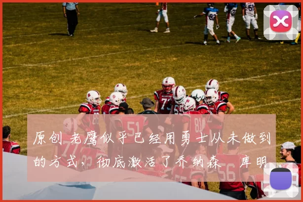 原创 老鹰似乎已经用勇士从未做到的方式,彻底激活了乔纳森・库明加